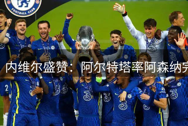 内维尔盛赞：阿尔特塔率阿森纳完成华丽转身