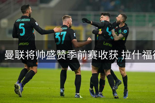 曼联将帅盛赞季前赛收获 拉什福德回归获肯定