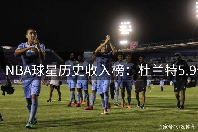 NBA球星历史收入榜：杜兰特5.9亿领跑 哈登跻身前六